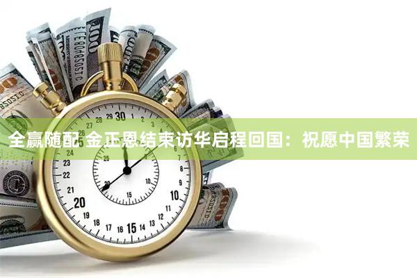 全赢随配 金正恩结束访华启程回国：祝愿中国繁荣