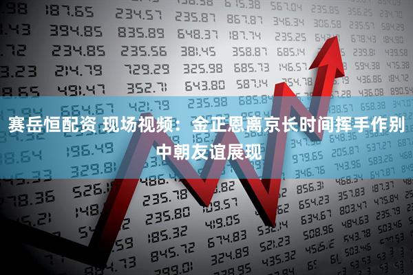 赛岳恒配资 现场视频：金正恩离京长时间挥手作别 中朝友谊展现