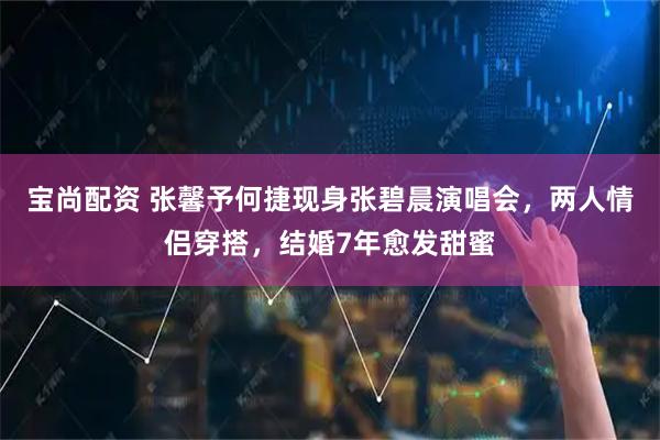 宝尚配资 张馨予何捷现身张碧晨演唱会，两人情侣穿搭，结婚7年愈发甜蜜