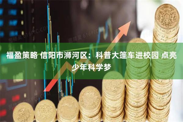 福盈策略 信阳市浉河区：科普大篷车进校园 点亮少年科学梦