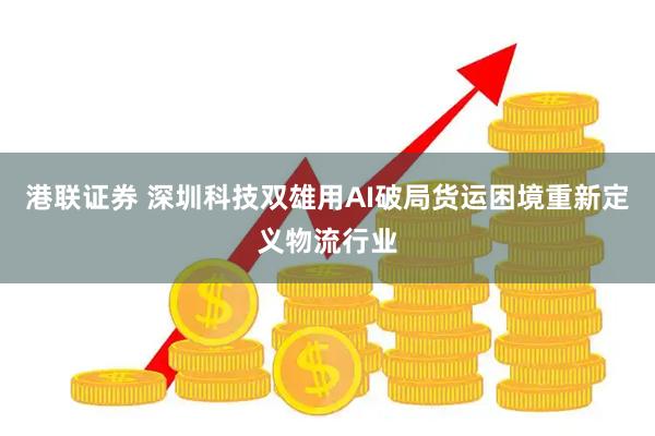 港联证券 深圳科技双雄用AI破局货运困境重新定义物流行业