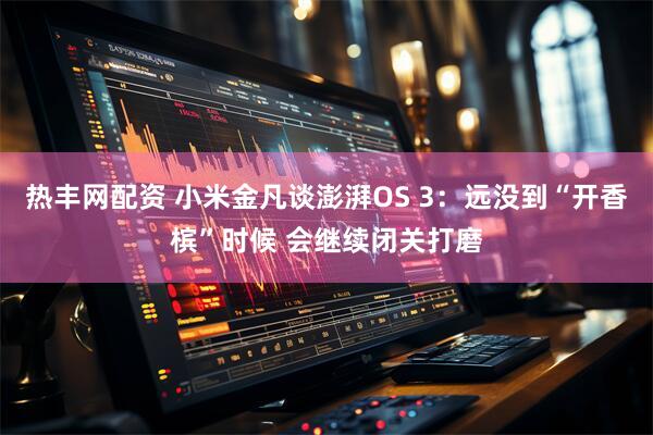 热丰网配资 小米金凡谈澎湃OS 3：远没到“开香槟”时候 会继续闭关打磨