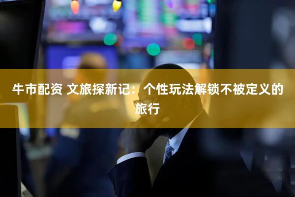 牛市配资 文旅探新记：个性玩法解锁不被定义的旅行
