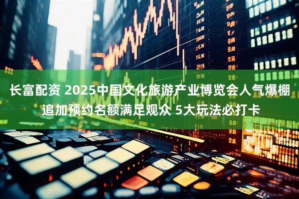 长富配资 2025中国文化旅游产业博览会人气爆棚 追加预约名额满足观众 5大玩法必打卡