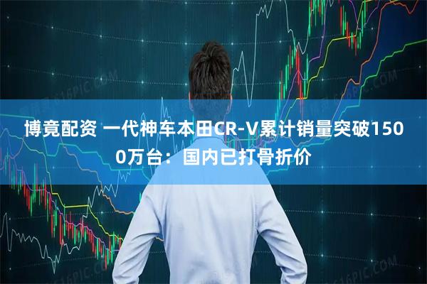 博竟配资 一代神车本田CR-V累计销量突破1500万台：国内已打骨折价