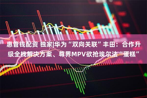 惠管钱配资 独家|华为“双向关联”丰田：合作升级全栈解决方案、尊界MPV欲抢埃尔法“蛋糕”