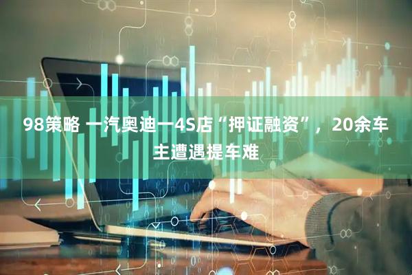 98策略 一汽奥迪一4S店“押证融资”，20余车主遭遇提车难