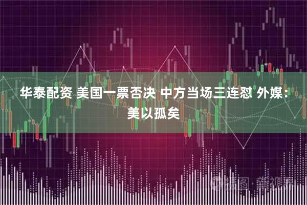 华泰配资 美国一票否决 中方当场三连怼 外媒：美以孤矣