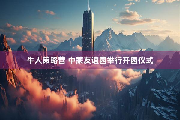 牛人策略营 中蒙友谊园举行开园仪式