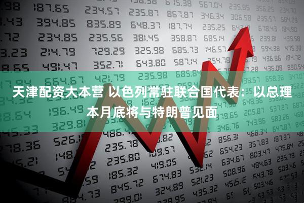 天津配资大本营 以色列常驻联合国代表：以总理本月底将与特朗普见面