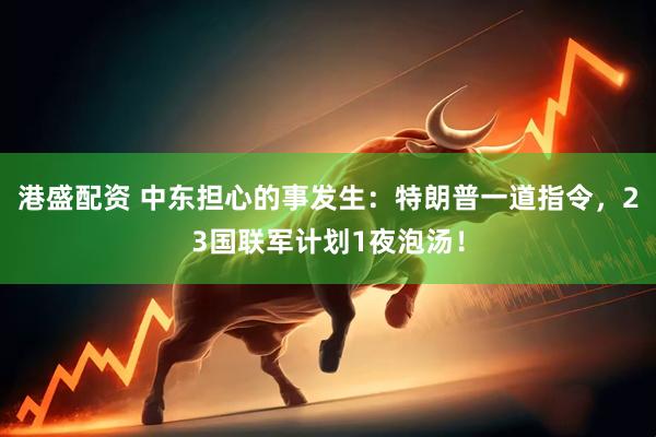 港盛配资 中东担心的事发生：特朗普一道指令，23国联军计划1夜泡汤！