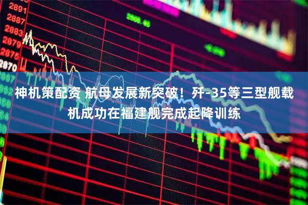 神机策配资 航母发展新突破！歼-35等三型舰载机成功在福建舰完成起降训练