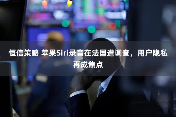 恒信策略 苹果Siri录音在法国遭调查，用户隐私再成焦点