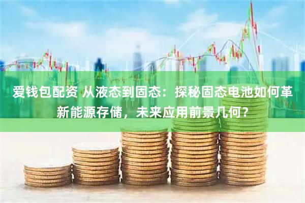 爱钱包配资 从液态到固态：探秘固态电池如何革新能源存储，未来应用前景几何？