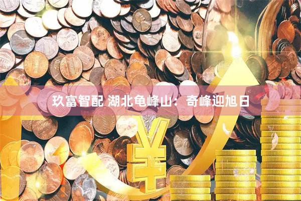 玖富智配 湖北龟峰山：奇峰迎旭日