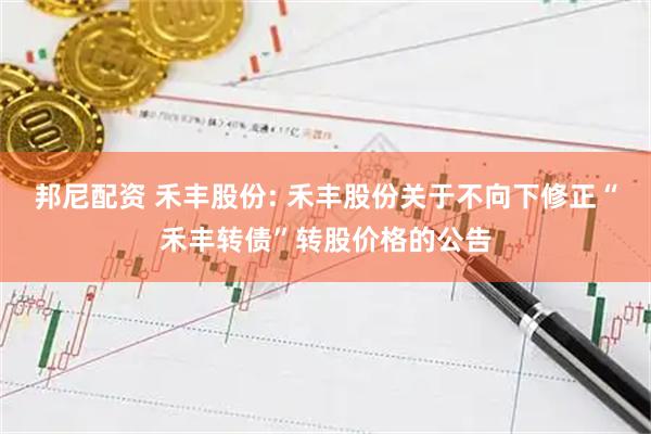 邦尼配资 禾丰股份: 禾丰股份关于不向下修正“禾丰转债”转股价格的公告