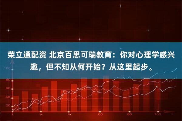荣立通配资 北京百思可瑞教育：你对心理学感兴趣，但不知从何开始？从这里起步。