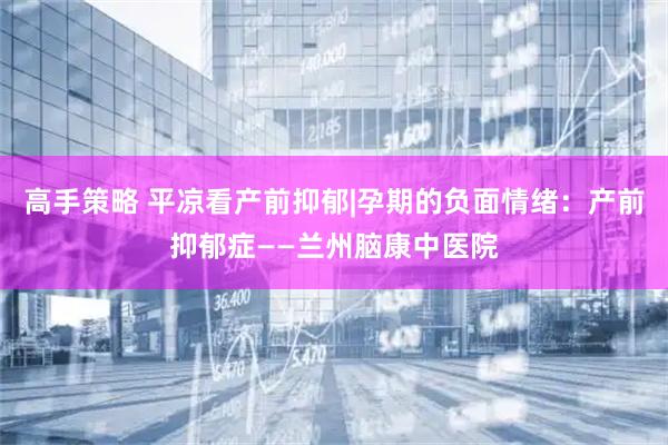 高手策略 平凉看产前抑郁|孕期的负面情绪：产前抑郁症——兰州脑康中医院