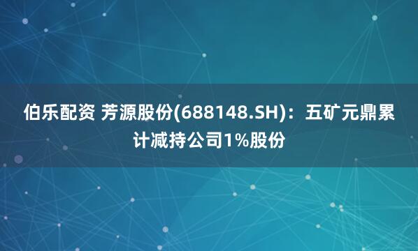 伯乐配资 芳源股份(688148.SH)：五矿元鼎累计减持公司1%股份