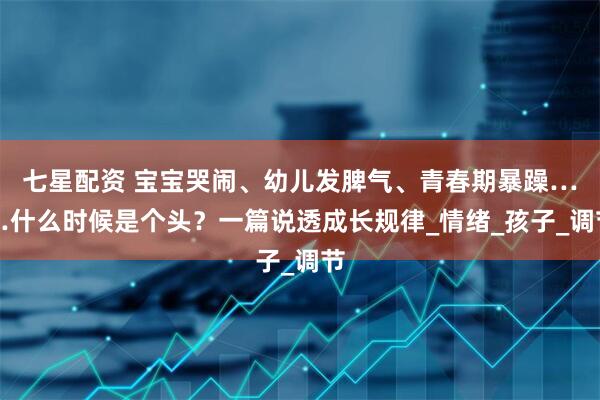 七星配资 宝宝哭闹、幼儿发脾气、青春期暴躁……什么时候是个头？一篇说透成长规律_情绪_孩子_调节