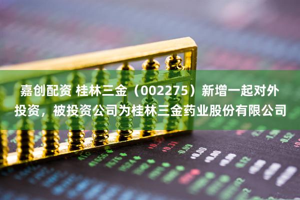 嘉创配资 桂林三金（002275）新增一起对外投资，被投资公司为桂林三金药业股份有限公司