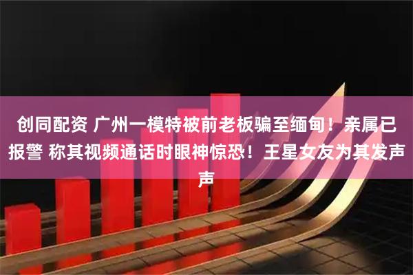 创同配资 广州一模特被前老板骗至缅甸！亲属已报警 称其视频通话时眼神惊恐！王星女友为其发声