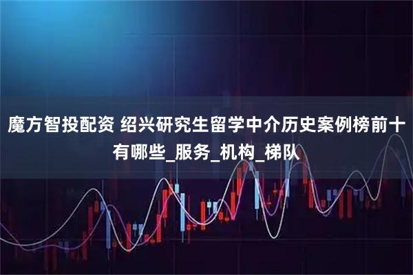 魔方智投配资 绍兴研究生留学中介历史案例榜前十有哪些_服务_机构_梯队