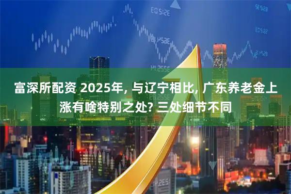 富深所配资 2025年, 与辽宁相比, 广东养老金上涨有啥特别之处? 三处细节不同