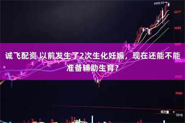 诚飞配资 以前发生了2次生化妊娠，现在还能不能准备辅助生育？