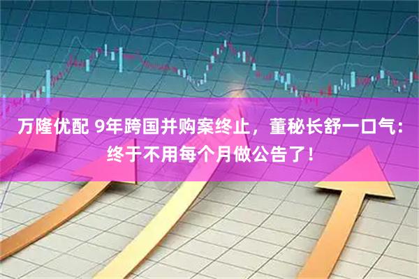 万隆优配 9年跨国并购案终止,董秘长舒一口气:终于不用每个月做公告了!