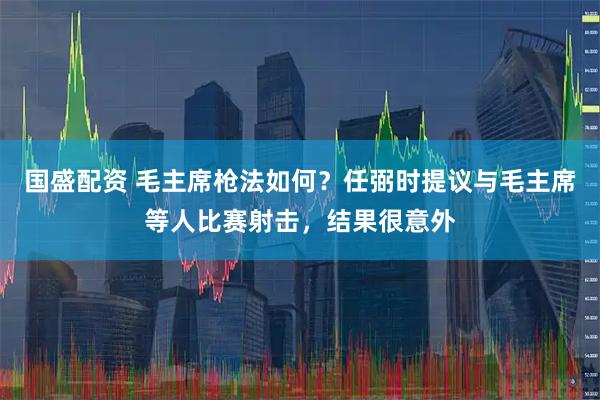 国盛配资 毛主席枪法如何？任弼时提议与毛主席等人比赛射击，结果很意外